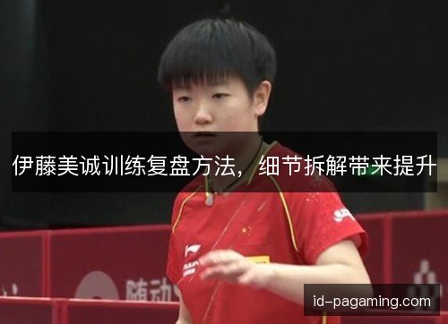 伊藤美诚训练复盘方法，细节拆解带来提升